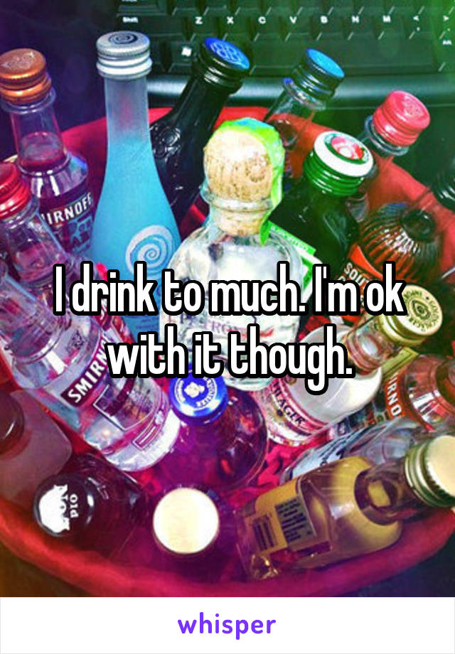 I drink to much. I'm ok with it though.