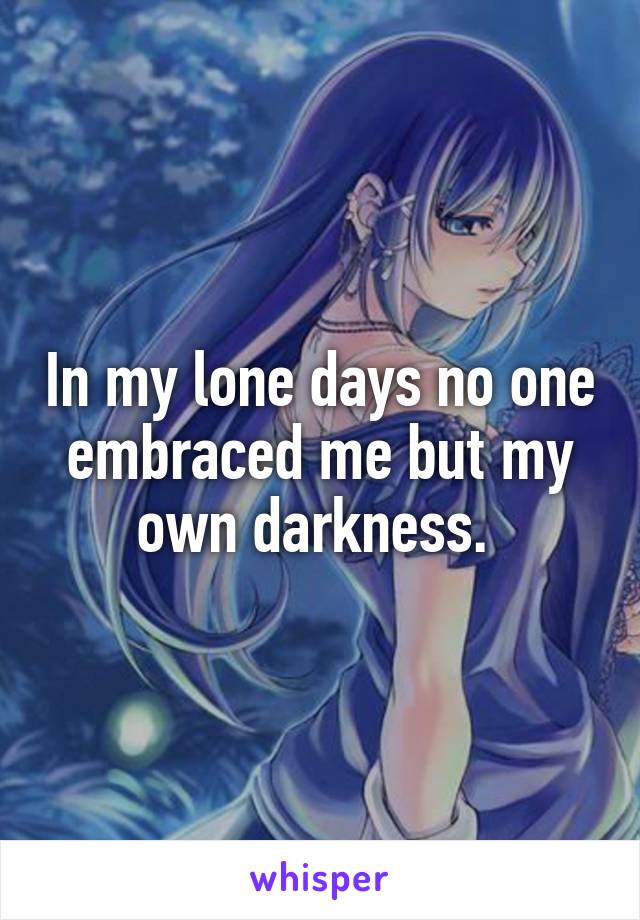 In my lone days no one embraced me but my own darkness. 