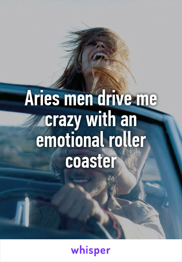 Aries men drive me crazy with an emotional roller coaster