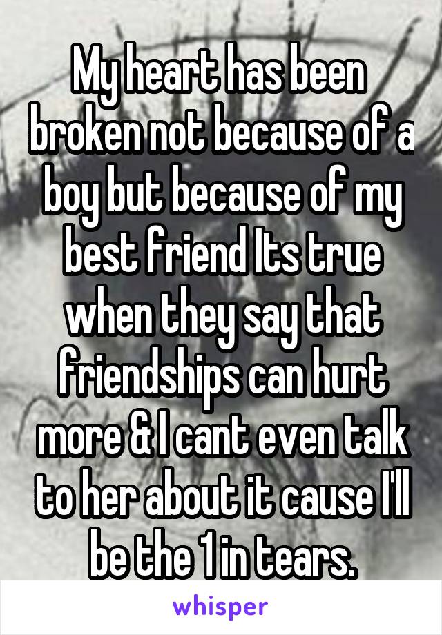 My heart has been  broken not because of a boy but because of my best friend Its true when they say that friendships can hurt more & I cant even talk to her about it cause I'll be the 1 in tears.