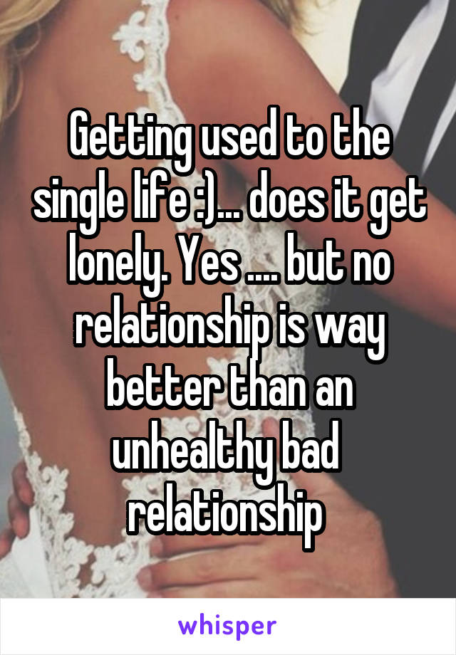 Getting used to the single life :)... does it get lonely. Yes .... but no relationship is way better than an unhealthy bad  relationship 