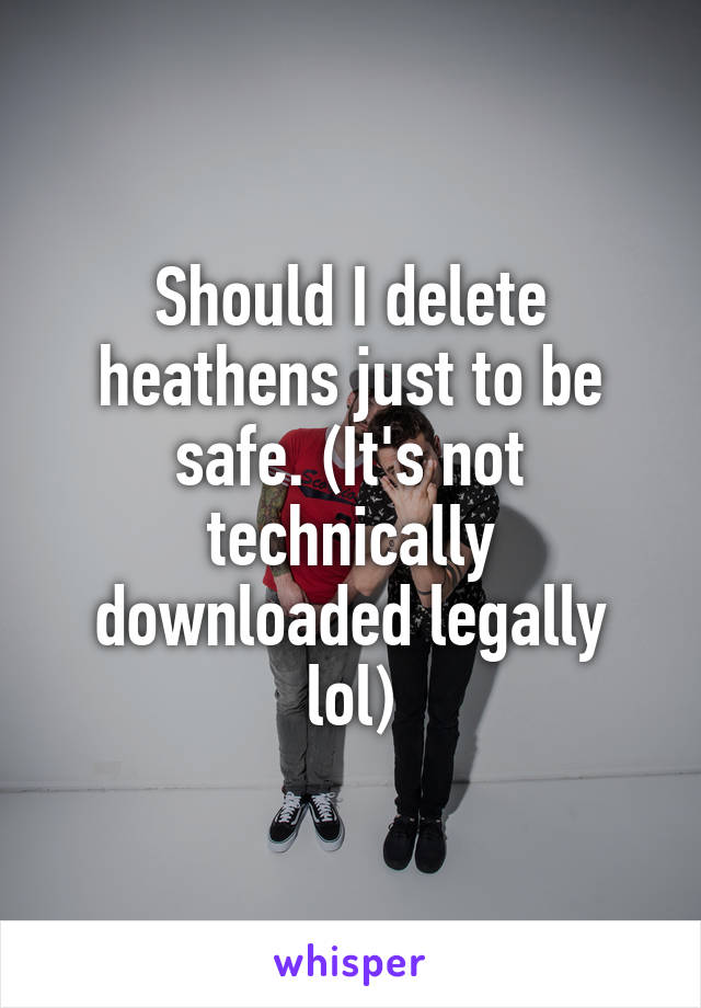 Should I delete heathens just to be safe. (It's not technically downloaded legally lol)