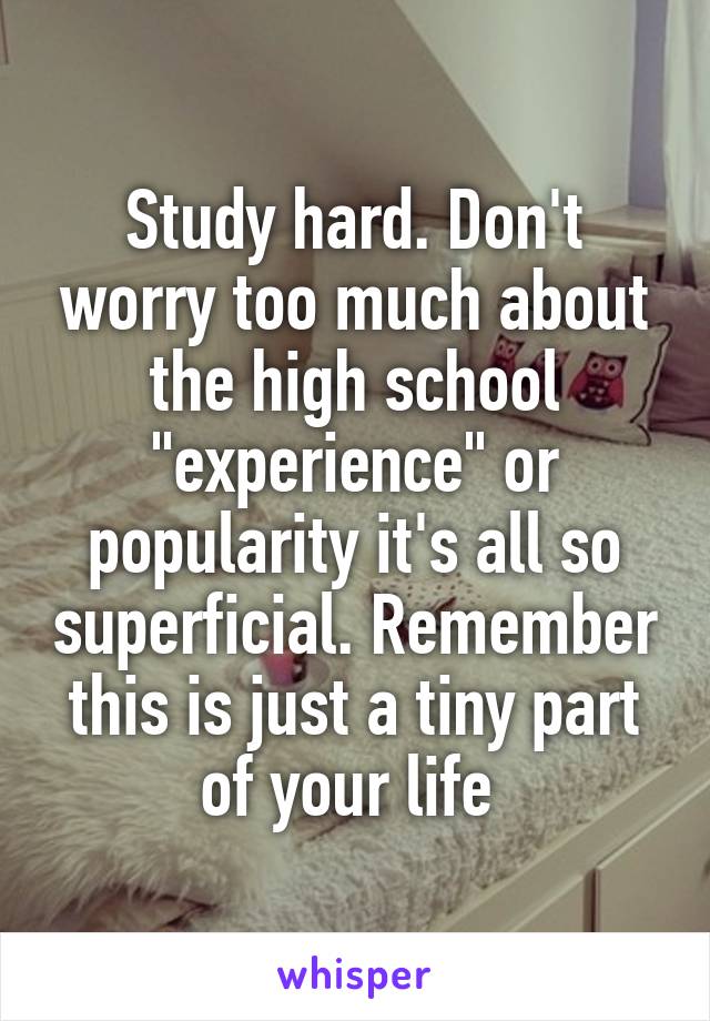 Study hard. Don't worry too much about the high school "experience" or popularity it's all so superficial. Remember this is just a tiny part of your life 