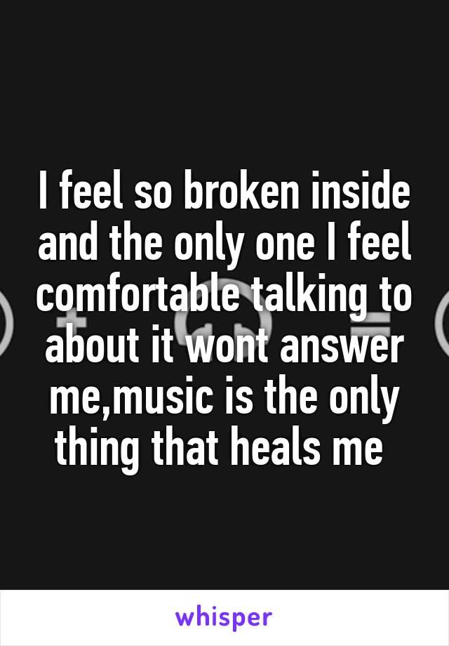 I feel so broken inside and the only one I feel comfortable talking to about it wont answer me,music is the only thing that heals me 