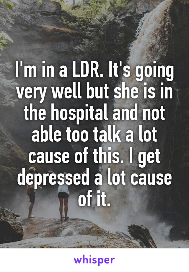 I'm in a LDR. It's going very well but she is in the hospital and not able too talk a lot cause of this. I get depressed a lot cause of it.