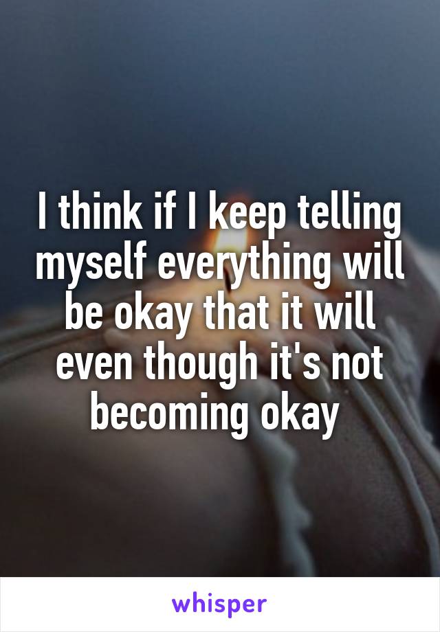 I think if I keep telling myself everything will be okay that it will even though it's not becoming okay 