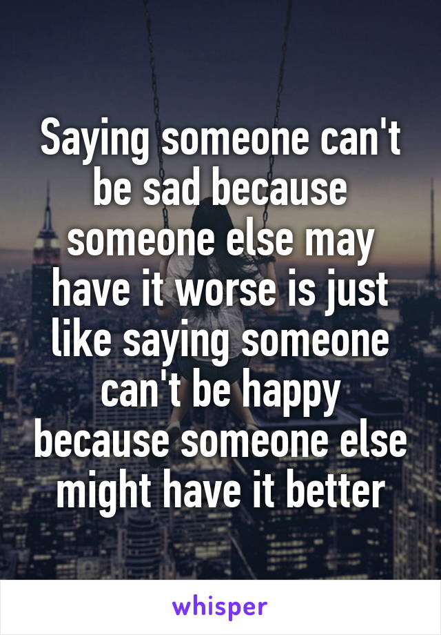 Saying someone can't be sad because someone else may have it worse is just like saying someone can't be happy because someone else might have it better