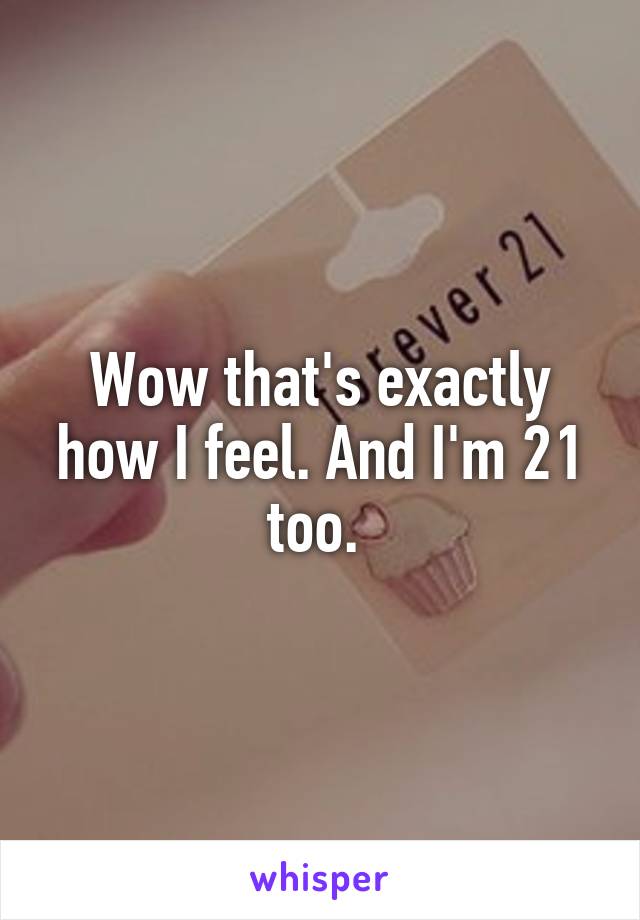 Wow that's exactly how I feel. And I'm 21 too. 