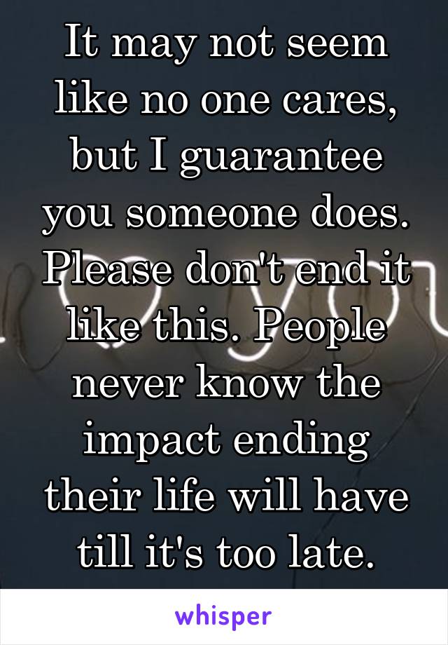 It may not seem like no one cares, but I guarantee you someone does. Please don't end it like this. People never know the impact ending their life will have till it's too late. Don't let that be u. 