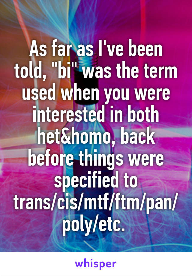 As far as I've been told, "bi" was the term used when you were interested in both het&homo, back before things were specified to trans/cis/mtf/ftm/pan/poly/etc. 