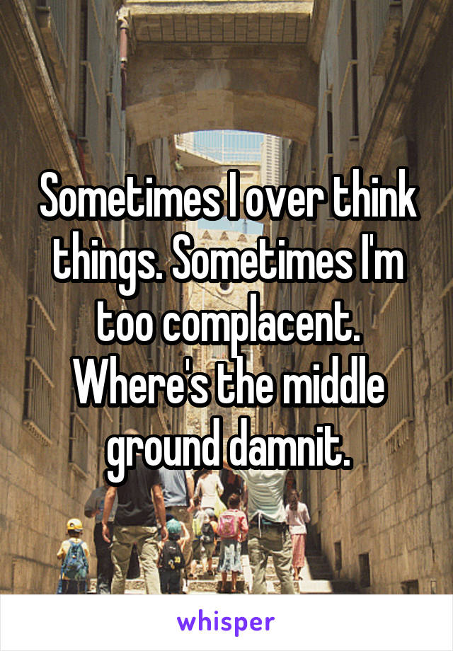 Sometimes I over think things. Sometimes I'm too complacent. Where's the middle ground damnit.