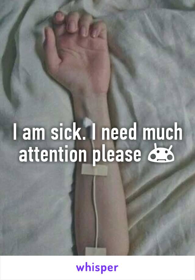 I am sick. I need much attention please 😳