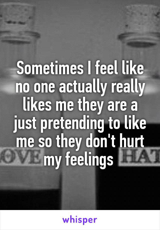 Sometimes I feel like no one actually really likes me they are a just pretending to like me so they don't hurt my feelings 