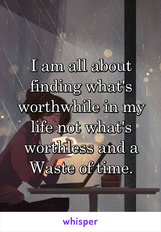 I am all about finding what's worthwhile in my life not what's worthless and a Waste of time.