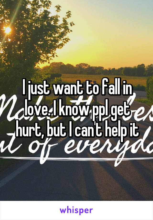 I just want to fall in love. I know ppl get hurt, but I can't help it