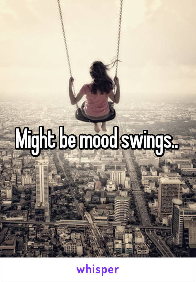 Might be mood swings.. 