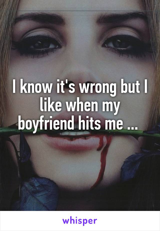 I know it's wrong but I like when my boyfriend hits me ... 
