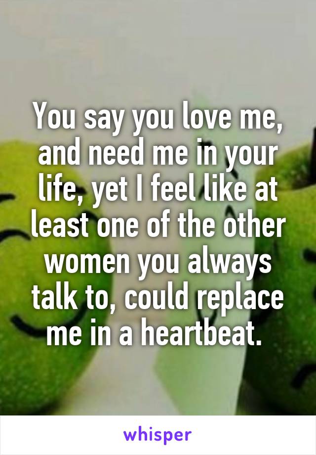 You say you love me, and need me in your life, yet I feel like at least one of the other women you always talk to, could replace me in a heartbeat. 