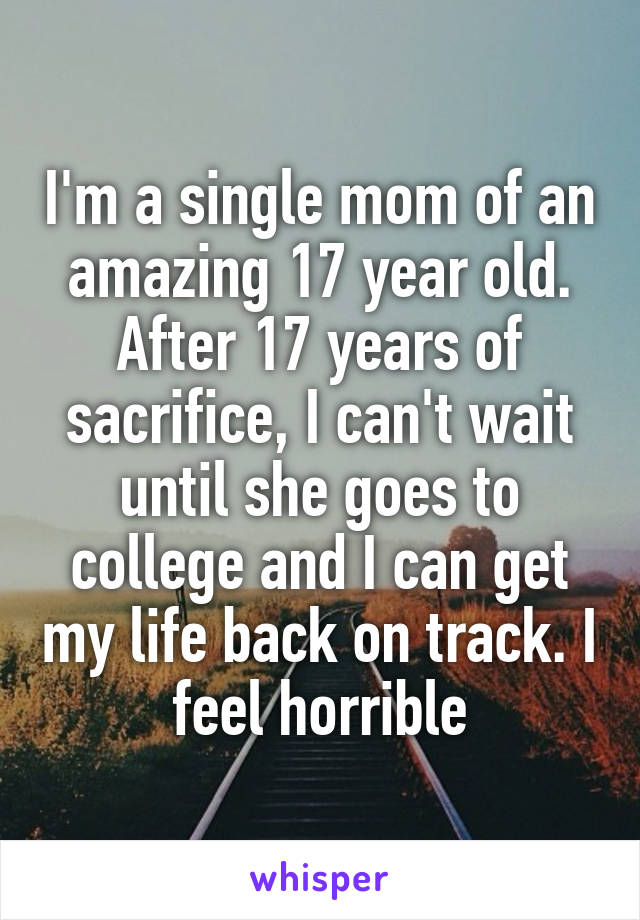 I'm a single mom of an amazing 17 year old. After 17 years of sacrifice, I can't wait until she goes to college and I can get my life back on track. I feel horrible