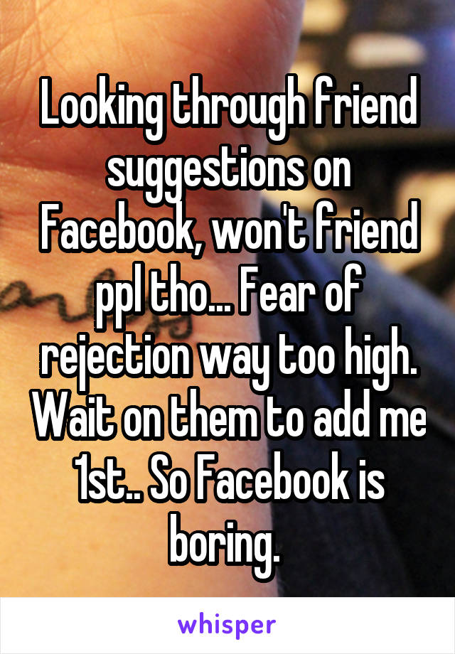 Looking through friend suggestions on Facebook, won't friend ppl tho... Fear of rejection way too high. Wait on them to add me 1st.. So Facebook is boring. 