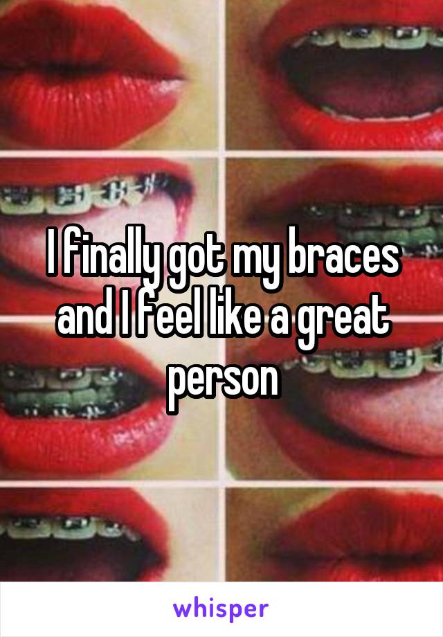 I finally got my braces and I feel like a great person