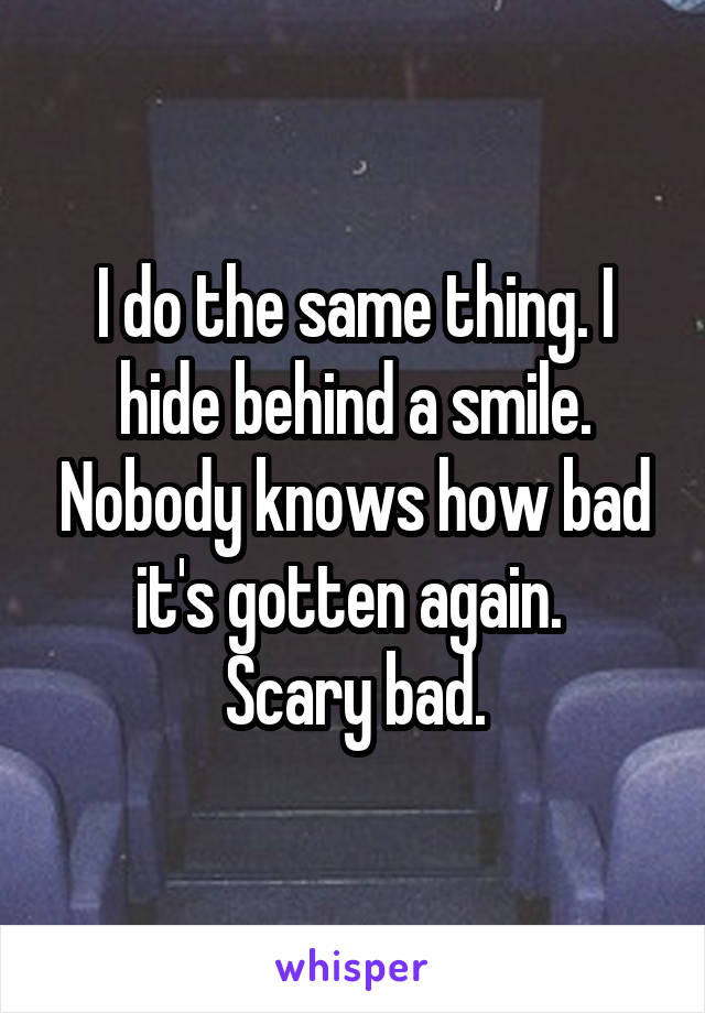 I do the same thing. I hide behind a smile. Nobody knows how bad it's gotten again. 
Scary bad.