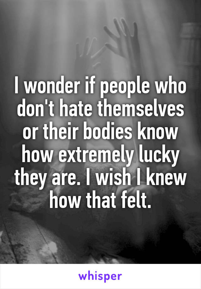 I wonder if people who don't hate themselves or their bodies know how extremely lucky they are. I wish I knew how that felt.