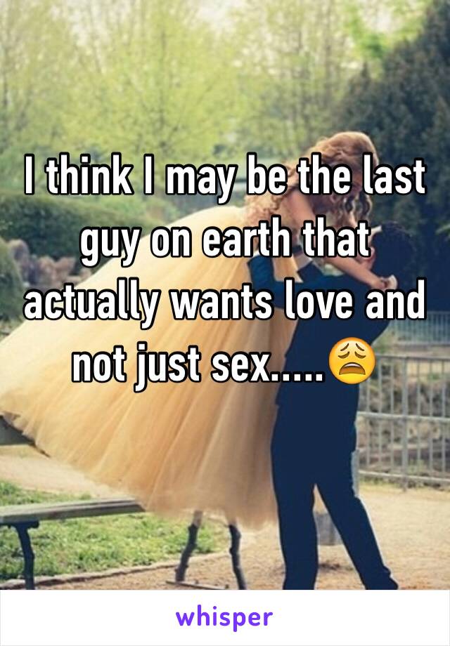 I think I may be the last guy on earth that actually wants love and not just sex.....😩