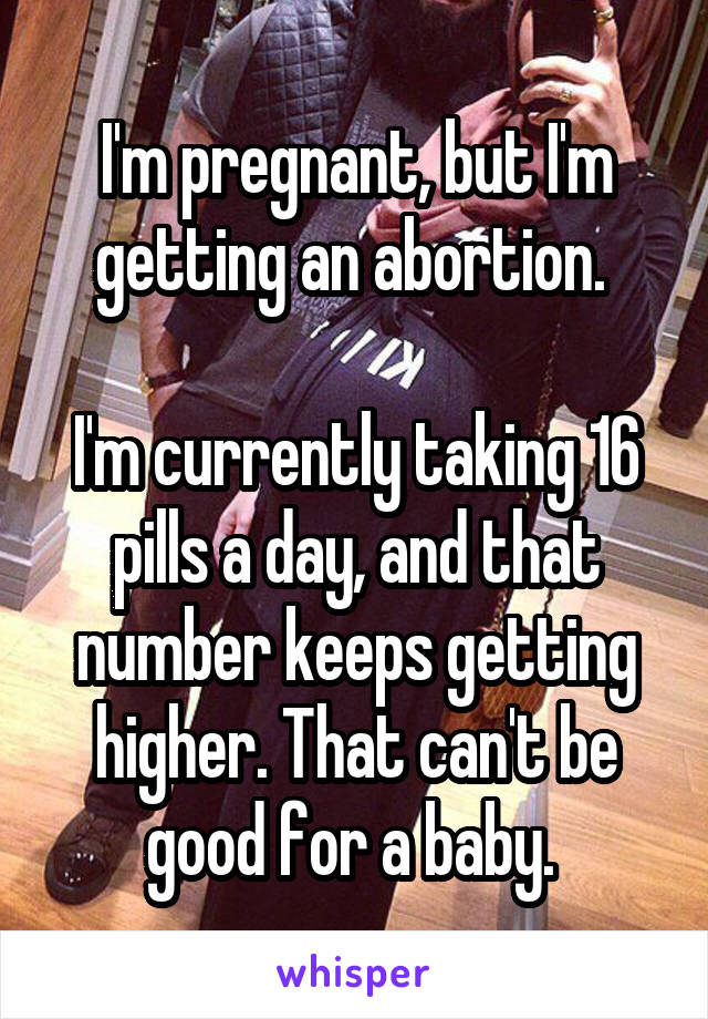 I'm pregnant, but I'm getting an abortion. 

I'm currently taking 16 pills a day, and that number keeps getting higher. That can't be good for a baby. 