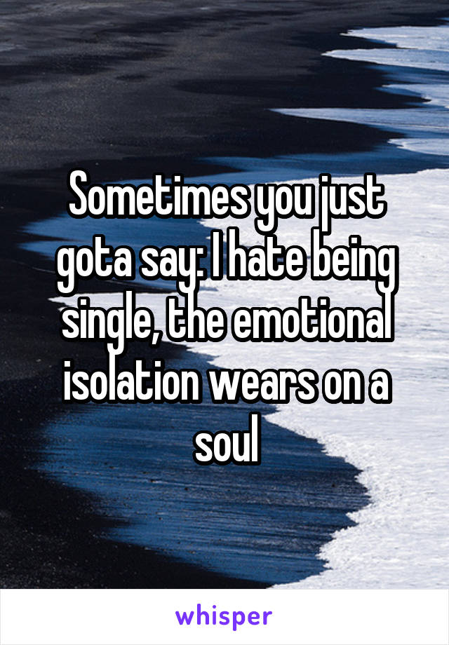 Sometimes you just gota say: I hate being single, the emotional isolation wears on a soul