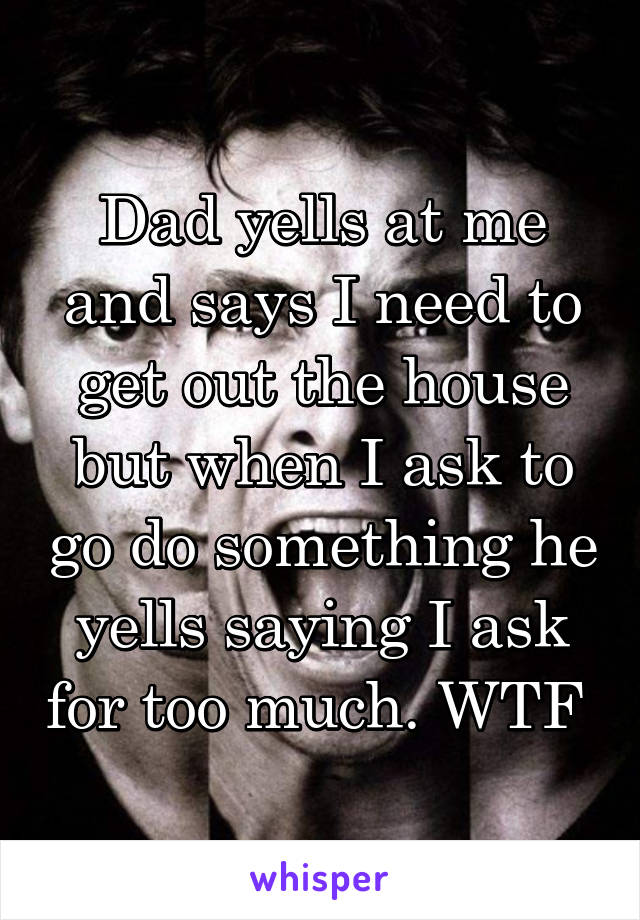 Dad yells at me and says I need to get out the house but when I ask to go do something he yells saying I ask for too much. WTF 