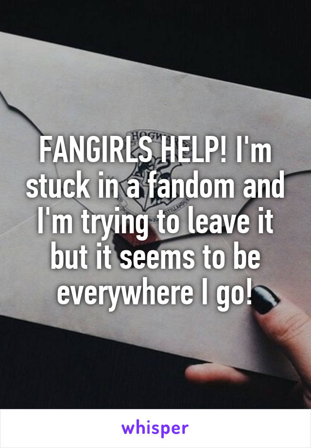 FANGIRLS HELP! I'm stuck in a fandom and I'm trying to leave it but it seems to be everywhere I go!