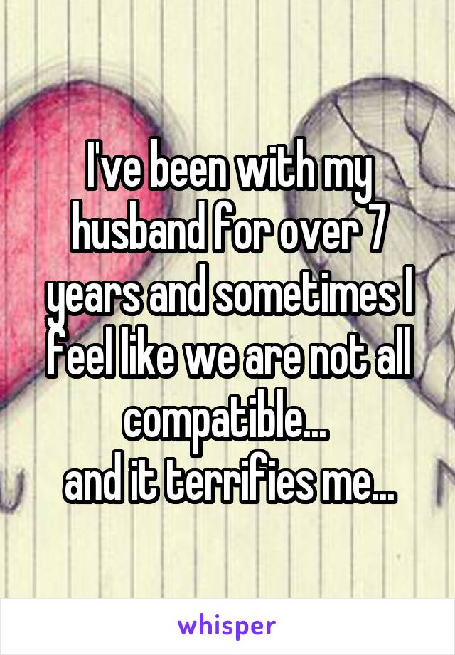 I've been with my husband for over 7 years and sometimes I feel like we are not all compatible... 
and it terrifies me...