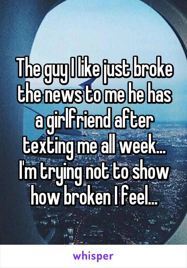 The guy I like just broke the news to me he has a girlfriend after texting me all week... I'm trying not to show how broken I feel...