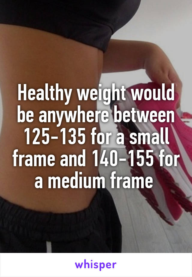 Healthy weight would be anywhere between 125-135 for a small frame and 140-155 for a medium frame 