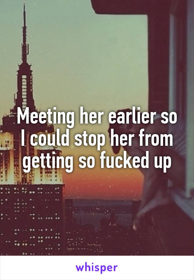 Meeting her earlier so I could stop her from getting so fucked up