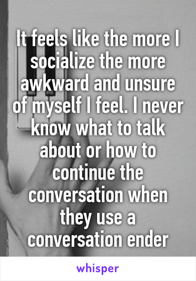 It feels like the more I socialize the more awkward and unsure of myself I feel. I never know what to talk about or how to continue the conversation when they use a conversation ender