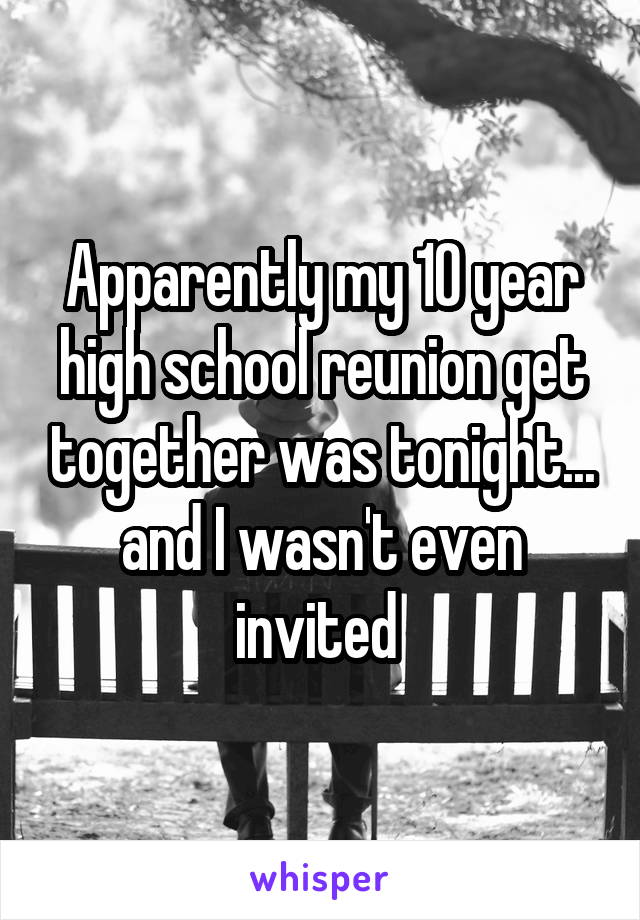 Apparently my 10 year high school reunion get together was tonight... and I wasn't even invited 