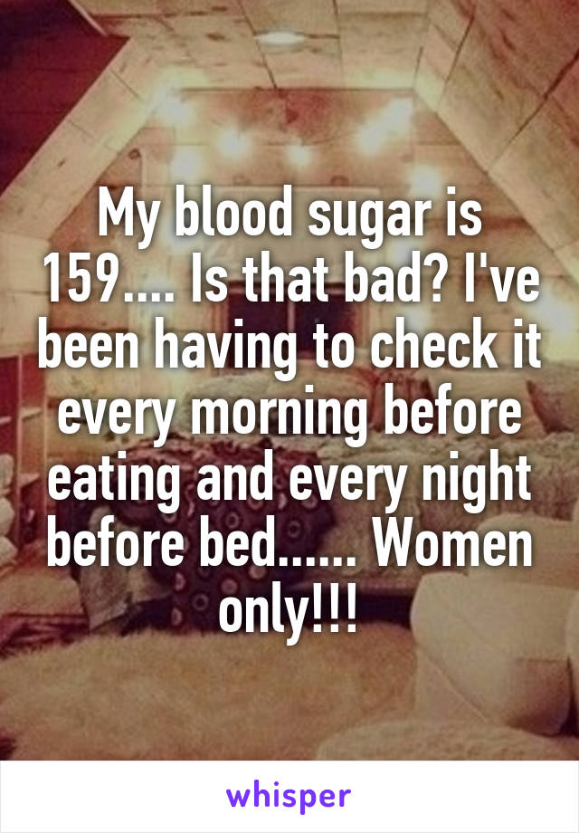 My blood sugar is 159.... Is that bad? I've been having to check it every morning before eating and every night before bed...... Women only!!!