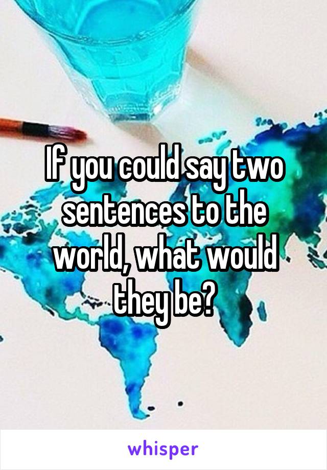 If you could say two sentences to the world, what would they be?