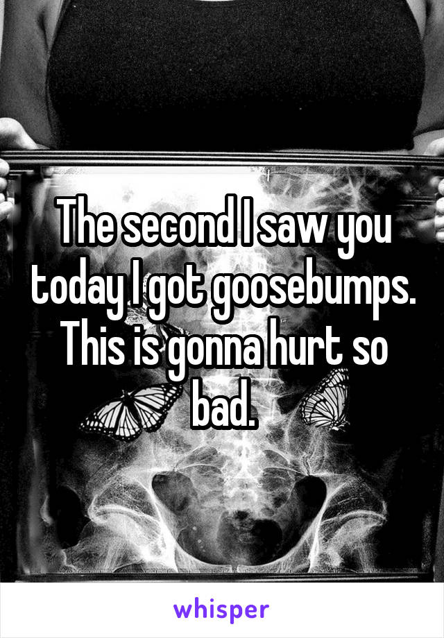 The second I saw you today I got goosebumps. This is gonna hurt so bad.