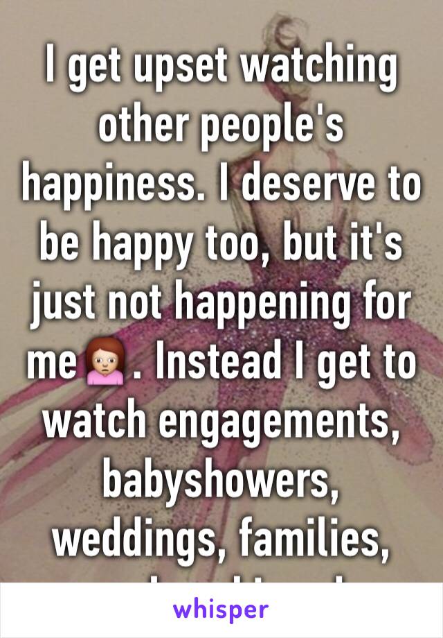 I get upset watching other people's happiness. I deserve to be happy too, but it's just not happening for me🙍. Instead I get to watch engagements, babyshowers, weddings, families, goals achieved.