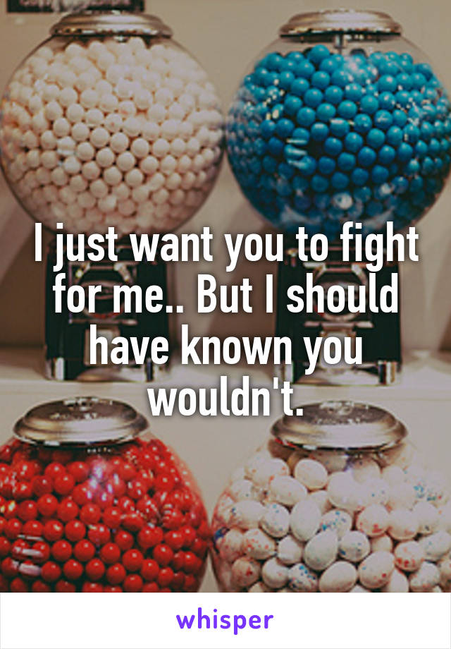 I just want you to fight for me.. But I should have known you wouldn't.