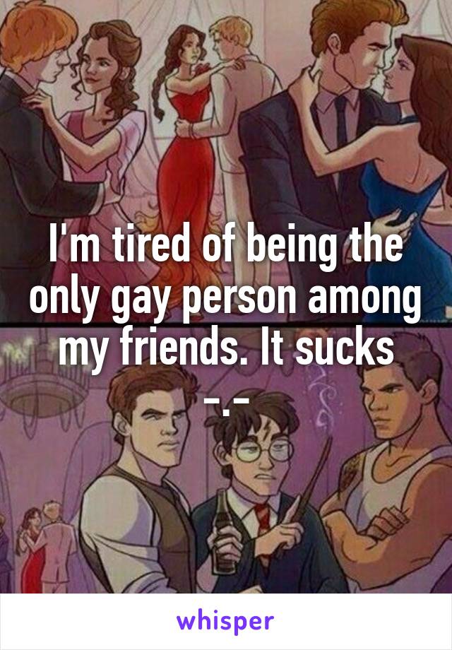 I'm tired of being the only gay person among my friends. It sucks -.-