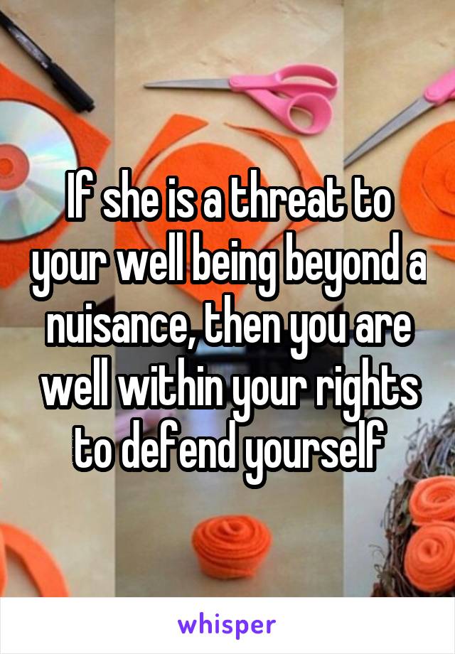 If she is a threat to your well being beyond a nuisance, then you are well within your rights to defend yourself