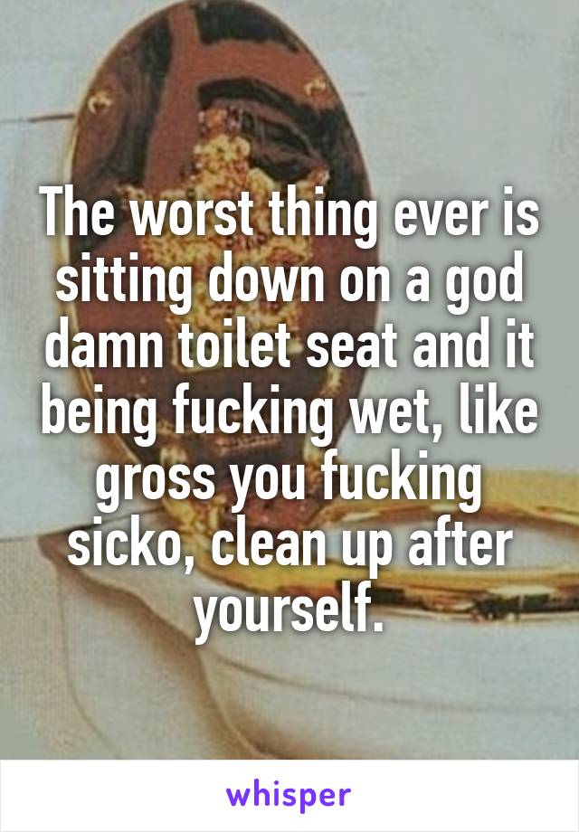 The worst thing ever is sitting down on a god damn toilet seat and it being fucking wet, like gross you fucking sicko, clean up after yourself.