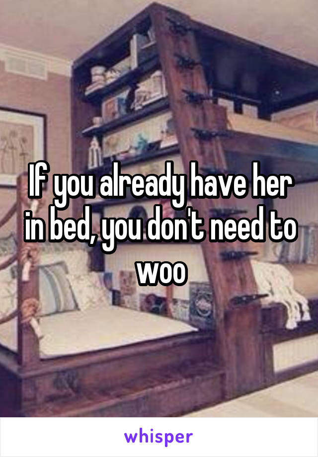 If you already have her in bed, you don't need to woo