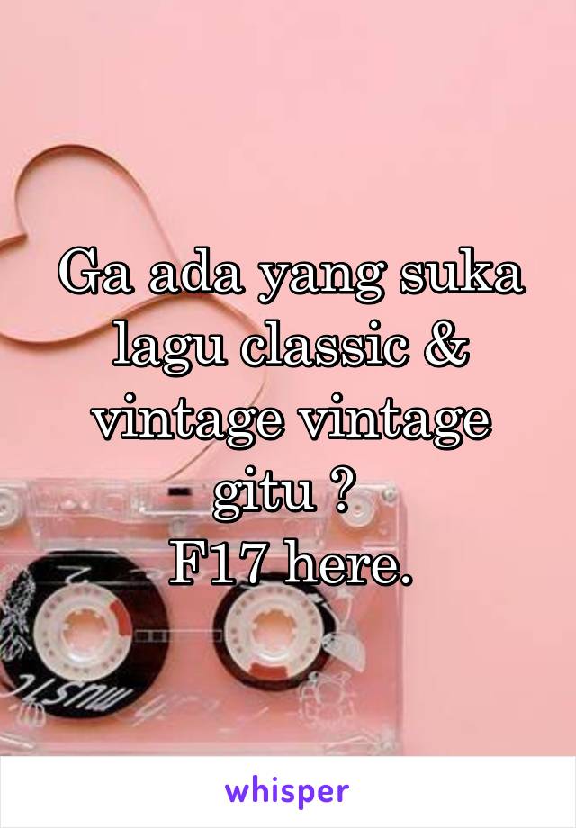 Ga ada yang suka lagu classic & vintage vintage gitu ? 
F17 here.