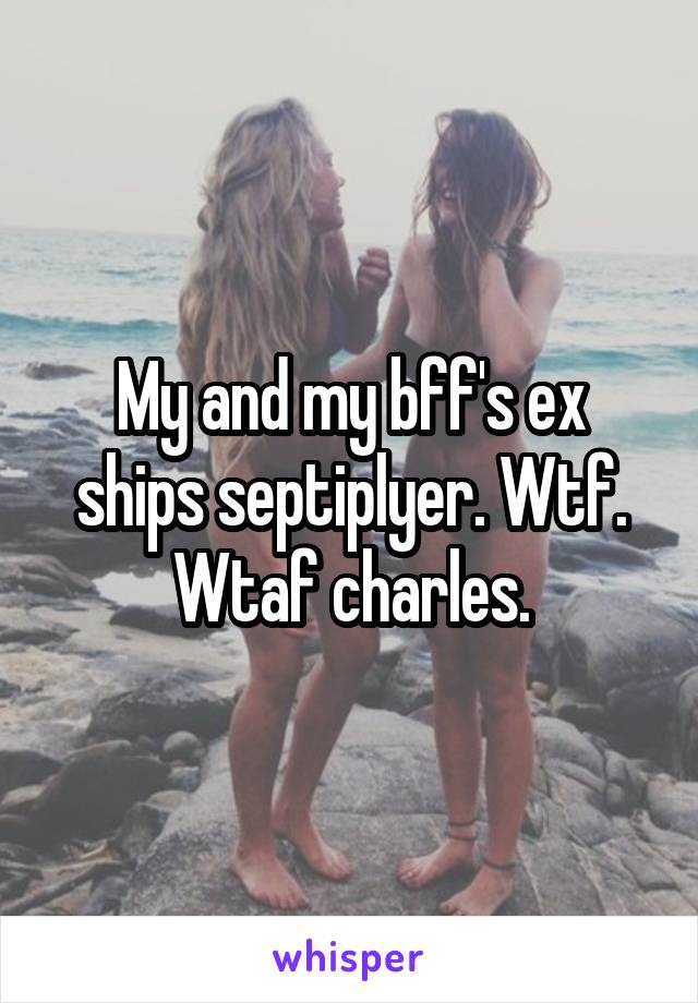 My and my bff's ex ships septiplyer. Wtf. Wtaf charles.