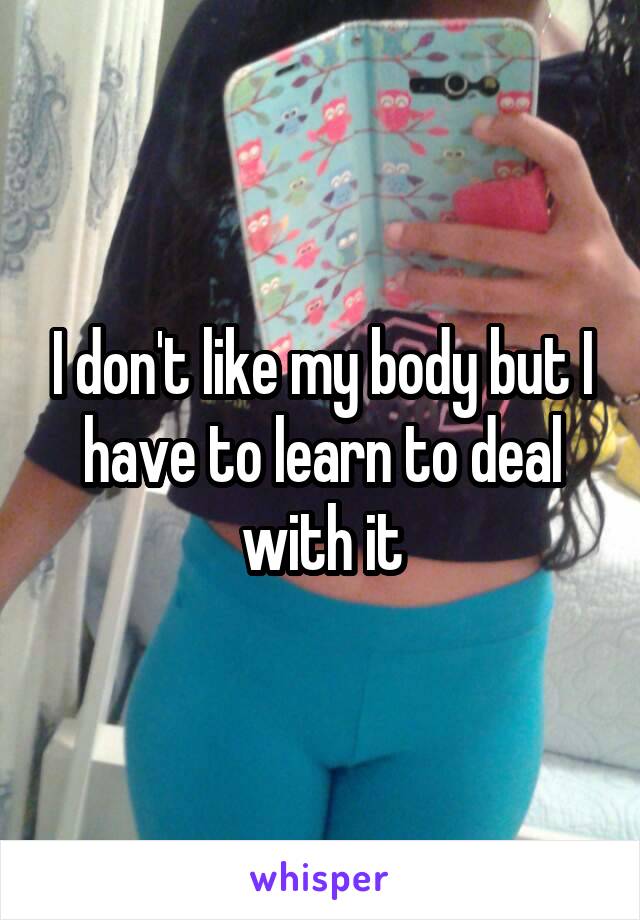 I don't like my body but I have to learn to deal with it